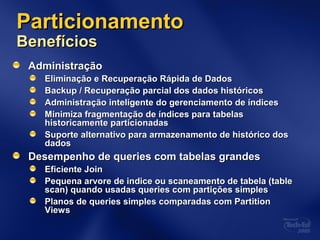ParticionamentoParticionamento
BenefíciosBenefícios
AdministraçãoAdministração
Eliminação e Recuperação Rápida de DadosEliminação e Recuperação Rápida de Dados
Backup / Recuperação parcial dos dados históricosBackup / Recuperação parcial dos dados históricos
Administração inteligente do gerenciamento de índicesAdministração inteligente do gerenciamento de índices
Minimiza fragmentação de índices para tabelasMinimiza fragmentação de índices para tabelas
historicamente particionadashistoricamente particionadas
Suporte alternativo para armazenamento de histórico dosSuporte alternativo para armazenamento de histórico dos
dadosdados
Desempenho de queries com tabelas grandesDesempenho de queries com tabelas grandes
Eficiente JoinEficiente Join
Pequena arvore de indice ou scaneamento de tabela (tablePequena arvore de indice ou scaneamento de tabela (table
scan) quando usadas queries com partições simplesscan) quando usadas queries com partições simples
Planos de queries simples comparadas com PartitionPlanos de queries simples comparadas com Partition
ViewsViews
 