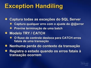 Exception HandilingException Handiling
Captura todas as exceções do SQL ServerCaptura todas as exceções do SQL Server
Captura qualquer erro com o ajuste do @@errorCaptura qualquer erro com o ajuste do @@error
Previne terminação de uma batchPrevine terminação de uma batch
Modelo TRY / CATCHModelo TRY / CATCH
O fluxo de controle desloca para CATCH errosO fluxo de controle desloca para CATCH erros
fatais de uma transaçãofatais de uma transação
Nenhuma perda do contexto da transaçãoNenhuma perda do contexto da transação
Registra o estado quando os erros fatais àRegistra o estado quando os erros fatais à
transação ocorremtransação ocorrem
 