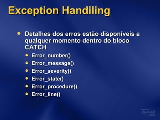 Exception HandilingException Handiling
Detalhes dos erros estão disponíveis aDetalhes dos erros estão disponíveis a
qualquer momento dentro do blocoqualquer momento dentro do bloco
CATCHCATCH
Error_number()Error_number()
Error_message()Error_message()
Error_severity()Error_severity()
Error_state()Error_state()
Error_procedure()Error_procedure()
Error_line()Error_line()
 
