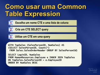 Como usar umaComo usar uma CommonCommon
Table ExpressionTable Expression
Escolha um nome CTE e uma lista de colunaEscolha um nome CTE e uma lista de coluna11
WITH TopSales (SalesPersonID, NumSales) ASWITH TopSales (SalesPersonID, NumSales) AS
(SELECT SalesPersonID, Count(*)
FROM Sales.SalesOrderHeader GROUP BY SalesPersonId)
Cria um CTE SELECT queryCria um CTE SELECT query22
Utilize um CTE em uma queryUtilize um CTE em uma query33
WITH TopSales (SalesPersonID, NumSales) AS
(SELECT SalesPersonID, Count(*)
FROM Sales.SalesOrderHeader GROUP BY SalesPersonId)
SELECT LoginID, NumSales
FROM HumanResources.Employee e INNER JOIN TopSales
ON TopSales.SalesPersonID = e.EmployeeID
ORDER BY NumSales DESC
 