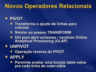 Novos Operadores RelacionaisNovos Operadores Relacionais
PIVOTPIVOT
Transforma o ajuste de linhas paraTransforma o ajuste de linhas para
colunascolunas
Similar ao acesso TRANSFORMSimilar ao acesso TRANSFORM
Util para abrir schemas / cenários OnlineUtil para abrir schemas / cenários Online
Analytical Processing (OLAP)Analytical Processing (OLAP)
UNPIVOTUNPIVOT
Operação reversa do PIVOTOperação reversa do PIVOT
APPLYAPPLY
Perminte avaliar uma função table-valuePerminte avaliar uma função table-value
pra cada linha de outer-tablepra cada linha de outer-table
 