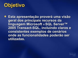 ObjetivoObjetivo
Esta apresentação proverá uma visãoEsta apresentação proverá uma visão
geral dos principais recursos dageral dos principais recursos da
linguagem Microsoftlinguagem Microsoft ®® SQL ServerSQL Server™™
2005 Transact-SQL, incluindo claros e2005 Transact-SQL, incluindo claros e
consistentes exemplos de cenáriosconsistentes exemplos de cenários
onde as funcionalidades poderão seronde as funcionalidades poderão ser
utilizadas.utilizadas.
 