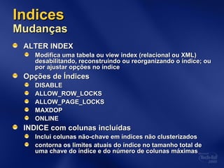 IndicesIndices
MudançasMudanças
ALTER INDEXALTER INDEX
Modifica uma tabela ou view index (relacional ou XML)Modifica uma tabela ou view index (relacional ou XML)
desabilitando, reconstruindo ou reorganizando o índice; oudesabilitando, reconstruindo ou reorganizando o índice; ou
por ajustar opções no índicepor ajustar opções no índice
Opções de ÍndicesOpções de Índices
DISABLEDISABLE
ALLOW_ROW_LOCKSALLOW_ROW_LOCKS
ALLOW_PAGE_LOCKSALLOW_PAGE_LOCKS
MAXDOPMAXDOP
ONLINEONLINE
INDICE com colunas incluídasINDICE com colunas incluídas
Inclui colunas não-chave em índices não clusterizadosInclui colunas não-chave em índices não clusterizados
contorna os limites atuais do índice no tamanho total decontorna os limites atuais do índice no tamanho total de
uma chave do índice e do número de colunas máximasuma chave do índice e do número de colunas máximas
 