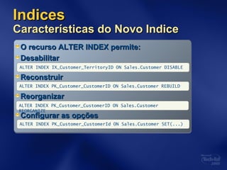 IndicesIndices
Características do Novo IndiceCaracterísticas do Novo Indice
O recurso ALTER INDEX permite:O recurso ALTER INDEX permite:
DesabilitarDesabilitar
ReconstruirReconstruir
ReorganizarReorganizar
Configurar as opçõesConfigurar as opções
ALTER INDEX PK_Customer_CustomerID ON Sales.Customer REBUILD
ALTER INDEX IX_Customer_TerritoryID ON Sales.Customer DISABLE
ALTER INDEX PK_Customer_CustomerID ON Sales.Customer
REORGANIZE
ALTER INDEX PK_Customer_CustomerId ON Sales.Customer SET(...)
 