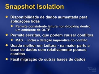 Snapshot IsolationSnapshot Isolation
Disponibilidade de dados aumentada paraDisponibilidade de dados aumentada para
aplicações lidasaplicações lidas
Permite consistente leitura non-blocking dentroPermite consistente leitura non-blocking dentro
um ambiente de OLTPum ambiente de OLTP
Permite escritas, que podem causar conflitosPermite escritas, que podem causar conflitos
MAS ...MAS ... inclui a deteção imperativa do conflitoinclui a deteção imperativa do conflito
Usado melhor em Leitura - na maior parte aUsado melhor em Leitura - na maior parte a
base de dados com relativamente poucasbase de dados com relativamente poucas
escritasescritas
Fácil migração de outras bases de dadosFácil migração de outras bases de dados
 