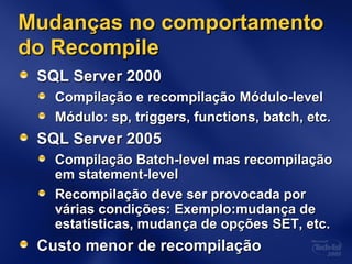 Mudanças no comportamentoMudanças no comportamento
do Recompiledo Recompile
SQL Server 2000SQL Server 2000
Compilação e recompilação Módulo-levelCompilação e recompilação Módulo-level
Módulo: sp, triggers, functions, batch, etc.Módulo: sp, triggers, functions, batch, etc.
SQL Server 2005SQL Server 2005
Compilação Batch-level mas recompilaçãoCompilação Batch-level mas recompilação
em statement-levelem statement-level
Recompilação deve ser provocada porRecompilação deve ser provocada por
várias condições: Exemplo:mudança devárias condições: Exemplo:mudança de
estatísticas, mudança de opções SET, etc.estatísticas, mudança de opções SET, etc.
Custo menor de recompilaçãoCusto menor de recompilação
 