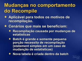 Mudanças no comportamentoMudanças no comportamento
do Recompiledo Recompile
Aplicável para todos os motivos deAplicável para todos os motivos de
recompilação.recompilação.
Cenários que mais se beneficiam:Cenários que mais se beneficiam:
Recompilação causada por mudanças deRecompilação causada por mudanças de
estatisticasestatisticas
Batch é grande e somente pequenaBatch é grande e somente pequena
porção necessita de recompilaçãoporção necessita de recompilação
(statement simples em um caso de(statement simples em um caso de
mudanção de estatísticas)mudanção de estatísticas)
Nova tabela é criada dentro da batchNova tabela é criada dentro da batch
 