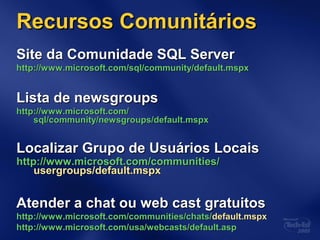 Recursos ComunitáriosRecursos Comunitários
Site da Comunidade SQL ServerSite da Comunidade SQL Server
http://www.microsoft.com/http://www.microsoft.com/sql/community/default.mspxsql/community/default.mspx
Lista de newsgroupsLista de newsgroups
http://www.microsoft.com/http://www.microsoft.com/
sql/community/newsgroups/default.mspxsql/community/newsgroups/default.mspx
Localizar Grupo de Usuários LocaisLocalizar Grupo de Usuários Locais
httphttp://www.microsoft.com/communities/://www.microsoft.com/communities/
usergroups/default.mspxusergroups/default.mspx
Atender a chat ou web cast gratuitosAtender a chat ou web cast gratuitos
http://www.microsoft.com/communities/chats/http://www.microsoft.com/communities/chats/default.mspxdefault.mspx
http://www.microsoft.com/http://www.microsoft.com/usa/webcasts/default.aspusa/webcasts/default.asp
 