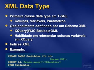 XML Data TypeXML Data Type
Primeira classe data type em T-SQLPrimeira classe data type em T-SQL
Colunas, Variáveis, ParametrosColunas, Variáveis, Parametros
Opcionalmente confinado por um Schema XMLOpcionalmente confinado por um Schema XML
XQuery(W3C Básico)+DMLXQuery(W3C Básico)+DML
Habilidade em referenciar colunas variáveisHabilidade em referenciar colunas variáveis
em XQueryem XQuery
Indices XMLIndices XML
Exemplo:Exemplo:
 