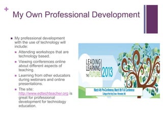 +
    My Own Professional Development

       My professional development
        with the use of technology will
        include:
         Attending workshops that are
           technology based.
         Viewing conferences online
           about different aspects of
           teaching.
         Learning from other educators
           during webinars and online
           presentations.
         The site:
           http://www.edtechteacher.org is
           great for professional
           development for technology
           education.
 