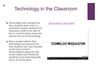 +
             Technology in the Classroom

       Technology has changed the        Technology in Education
        way students learn and it is
        essential to teach students the
        necessary skills to be able to
        live in a world where most jobs
        require the use of technology.

       Many people believe that
        technology has become the
        way students can stay focused
        on the task at hand.
        Technological advances like
        social media has influenced
        students to be technologically
        savvy at young ages.
 