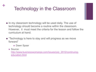 +
              Technology in the Classroom

       In my classroom technology will be used daily. The use of
        technology should become a routine within the classroom.
        However, it must meet the criteria for the lesson and follow the
        curriculum at hand.

       “Technology is here to stay and will progress as we move
        forward”
                 Dawn Spaar
           Source:
            http://www.businesswomanpa.com/issues/july_2012/continuing-
            education.html
 
