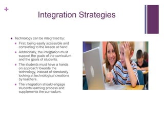 +
                       Integration Strategies

       Technology can be integrated by:
         First, being easily accessible and
          correlating to the lesson at hand.
         Additionally, the integration must
          support the goals of the curriculum
          and the goals of students.
         The students must have a hands
          on approach towards the
          technology, instead of constantly
          looking at technological creations
          by teachers.
         The integration should engage
          students learning process and
          supplements the curriculum.
 
