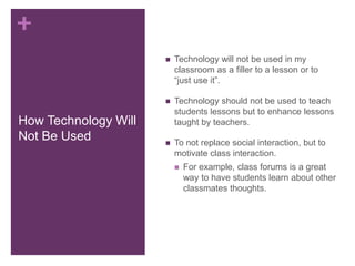 +
                         Technology will not be used in my
                          classroom as a filler to a lesson or to
                          “just use it”.

                         Technology should not be used to teach
                          students lessons but to enhance lessons
How Technology Will       taught by teachers.
Not Be Used              To not replace social interaction, but to
                          motivate class interaction.
                             For example, class forums is a great
                              way to have students learn about other
                              classmates thoughts.
 
