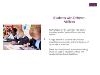 Students with Different
               Abilities

    Technology over the years has had a huge
    impact on student’s with different learning
    abilities.

+   A large amount of students with physical
    disabilities can now read and write because of
    technological advances.

    There are many types of assistive technology
    which are used in education settings with
    people with significant disabilities.
 