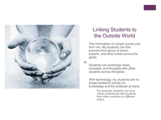 Linking Students to
      the Outside World
    The information no longer comes just
    from me. My students can find
    sources from group of peers,
    experts, and other areas across the
    globe.
+   Students can exchange ideas,
    concepts, and thoughts with other
    students across the globe.

    With technology, my students are no
    longer limited to strictly my
    knowledge and the textbook at hand.
         For example, students can have
         online conferences with students
         from other countries on different
         topics.
 