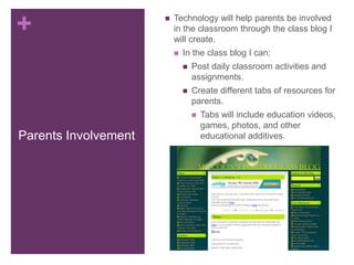 +                        Technology will help parents be involved
                          in the classroom through the class blog I
                          will create.
                             In the class blog I can:
                                 Post daily classroom activities and
                                  assignments.
                                 Create different tabs of resources for
                                  parents.
                                     Tabs will include education videos,
                                      games, photos, and other
Parents Involvement                   educational additives.
 
