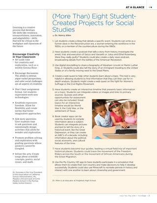 Issue Two, May 2016 | TechEdge | 7
● ●AT A GLANCE
Learning is a creative
process that develops
life skills like resiliency,
resourcefulness, innovation,
and adaptability – skills
that will be critical in the
workplace and classroom of
the future.
Encourage Creativity
in Your Classroom
•	 Set aside time
for creativity and
exploration, such as a
weekly Genius Hour.
•	 Encourage discussions.
The ability to defend,
argue varied perspectives,
and solve social challenges
are all aspects of creativity.
•	 Don’t limit assignment
format. Let students
experiment with new
technologies.
•	 Establish expressive
freedom. Allow for
flexibility and create
norms that foster
imaginative approaches.
•	 Ask more questions.
Give students time
to ask questions and
intentionally design
activities that allow for
wonder and exploration.
•	 Promote problem solving
and exploration with
guiding questions whose
answers cannot be
Googled.
•	 Infuse the arts. Create
songs about scientific
concepts, poetry, social
issues, and math.
Dr. Gonzales is the Vice President
of the Association of California
School Administrators. Ms.
Maijala is the principal of Corte
Madera School in the Portola
Valley School District.
(More Than) Eight Student-
Created Projects for Social
Studies
by Dr. Nancy Allen
1. 	Let students create a blog that details a specific event. Students can write as a
former slave in the Reconstruction era, a woman entering the workforce in the
1920s, or a member of the counterculture during the 1960s.
2. Have students create a podcast that tells a story from history. Investigate the
arrest, trial, and execution of Sacco and Vanzetti or Julius and Ethel Rosenberg.
Were they really guilty? Students could also create a daily news podcast,
broadcasting details from the battles of the American Revolution.
3. Use digital storytelling to share a biography of Abraham Lincoln or Martin Luther
King, Jr. Students could also tell the story of an immigrant traveling to the United
States or of a family moving west to the Great Plains.
4. Create a web quest to help other students learn about a topic. This tool is very
helpful in allowing students to find information that they can then use for in-
depth analysis. Students might create a web quest on the fight for Women’s
Suffrage or the Civil Rights Movement.
5. Have students create an interactive timeline that presents basic information
on a topic. Students can integrate videos or images and links to primary
sources. Quizzes and other
opportunities for assessment
can also be included. Great
topics for an interactive
timeline would be World
War II, the Cold War, or the
settlement of Texas.
6. Book creator apps can be
used by students to compile
information about a subject.
Students can integrate pictures
and text to tell the story of a
historical event, like the Great
Depression, or they can create
an ABC’s of a decade, including
information about the political,
social, economic, and cultural
features of the time.
7. Have students become tour guides, leading a virtual field trip of important
historical places. Students could trace the movement of the Freedom
Riders across the South or the movement of African-Americans during
the Great Migration.
8. Use the My Country HD app to have students participate in a simulation that
allows them to create their own country and make decisions to help it develop
successfully. Students could also use Minecraft to recreate periods in history and
interact with one another to learn about citizenship and government.
Dr. Allen is an educator at Angleton High School.
 