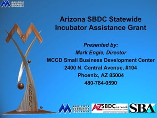 Arizona SBDC Statewide
  Incubator Assistance Grant

             Presented by:
         Mark Engle, Director
MCCD Small Business Development Center
     2400 N. Central Avenue, #104
          Phoenix, AZ 85004
             480-784-0590
 