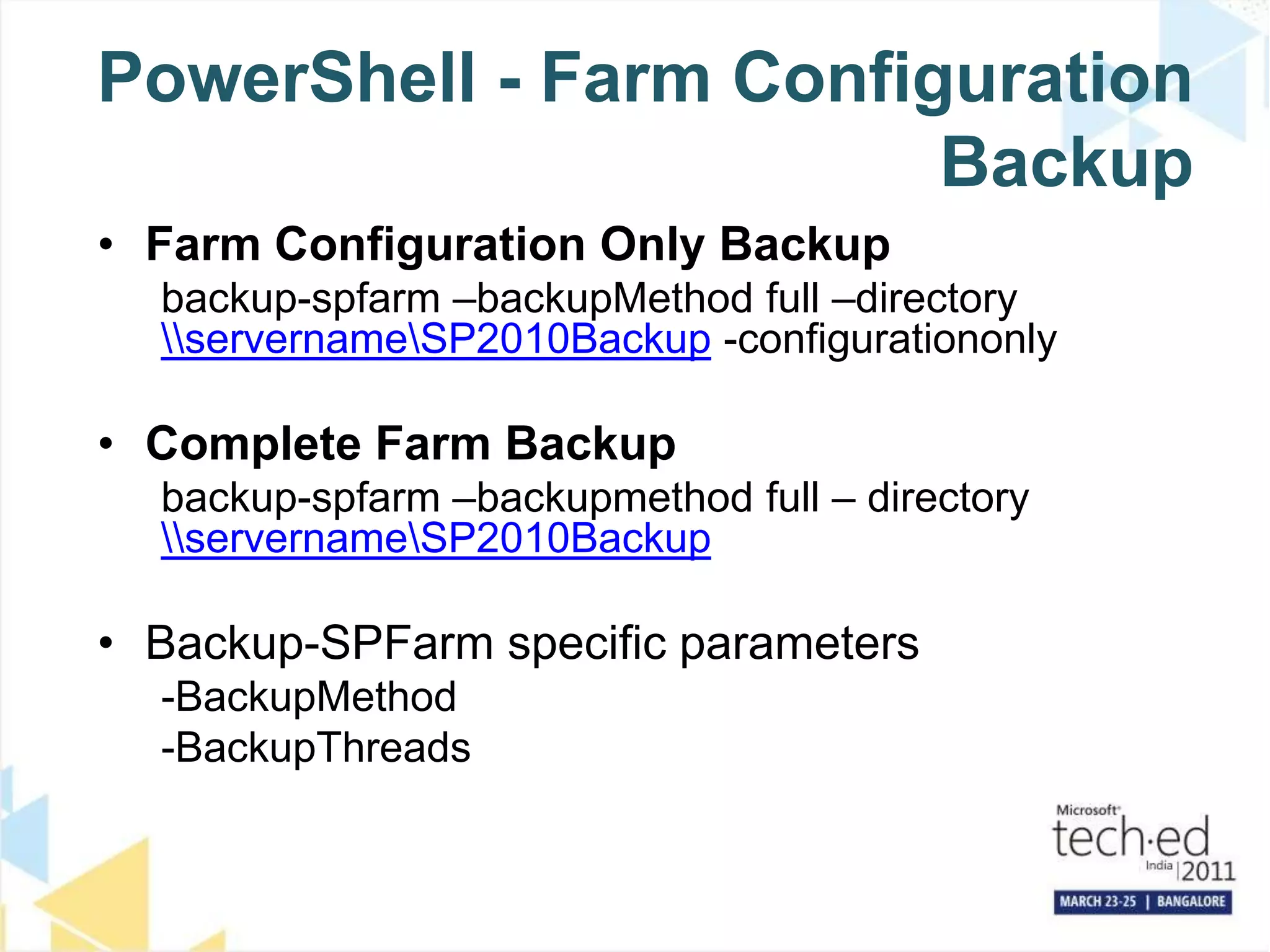 PowerShell - Farm Configuration BackupFarm Configuration Only Backupbackup-spfarm –backupMethod full –directory \\servername\SP2010Backup -configurationonlyComplete Farm Backupbackup-spfarm –backupmethod full – directory \\servername\SP2010BackupBackup-SPFarm specific parameters-BackupMethod-BackupThreads