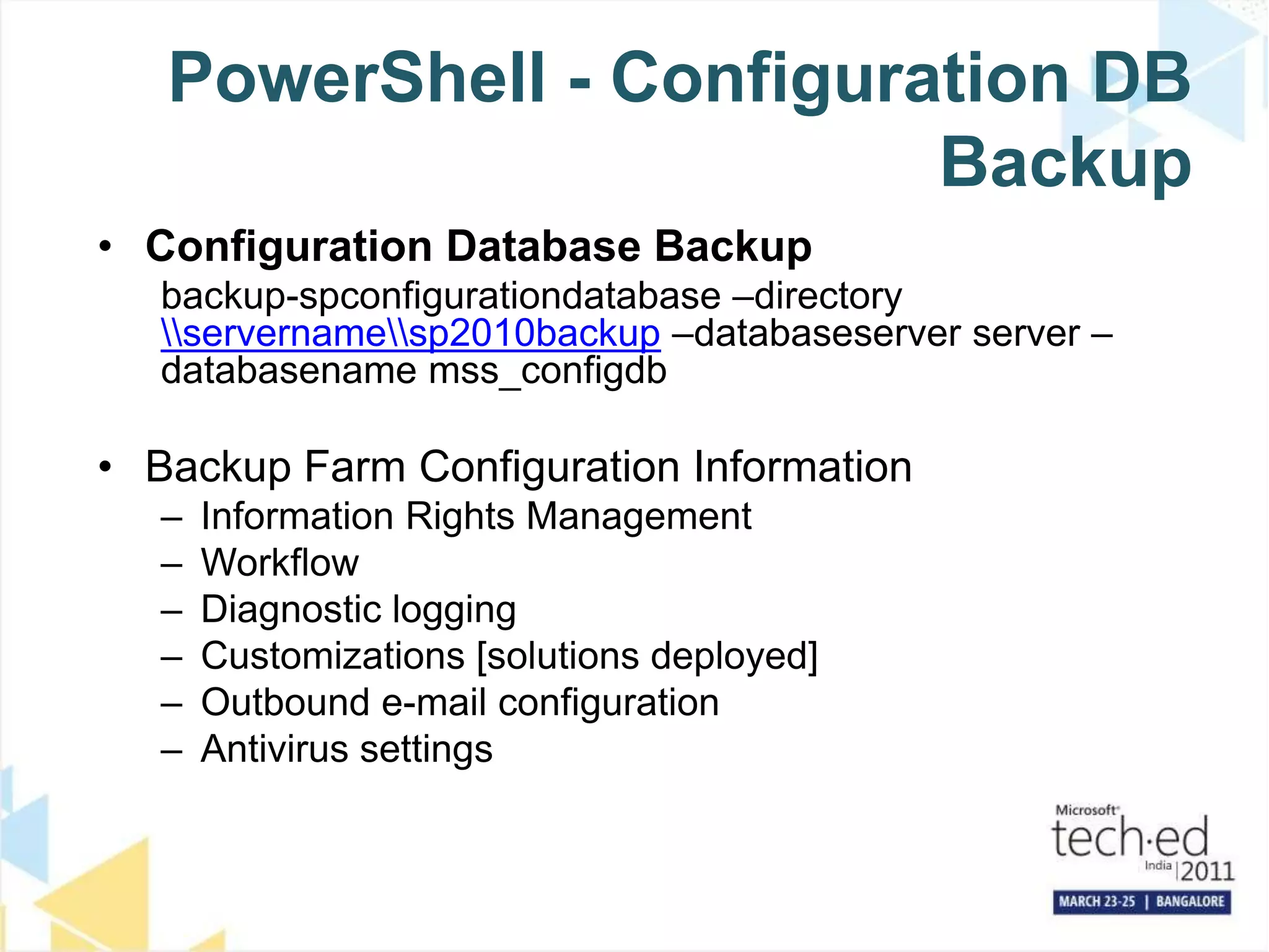 PowerShell - Configuration DB BackupConfiguration Database Backupbackup-spconfigurationdatabase –directory \\servername\\sp2010backup –databaseserver server –databasenamemss_configdbBackup Farm Configuration InformationInformation Rights ManagementWorkflowDiagnostic loggingCustomizations [solutions deployed]Outbound e-mail configurationAntivirus settings