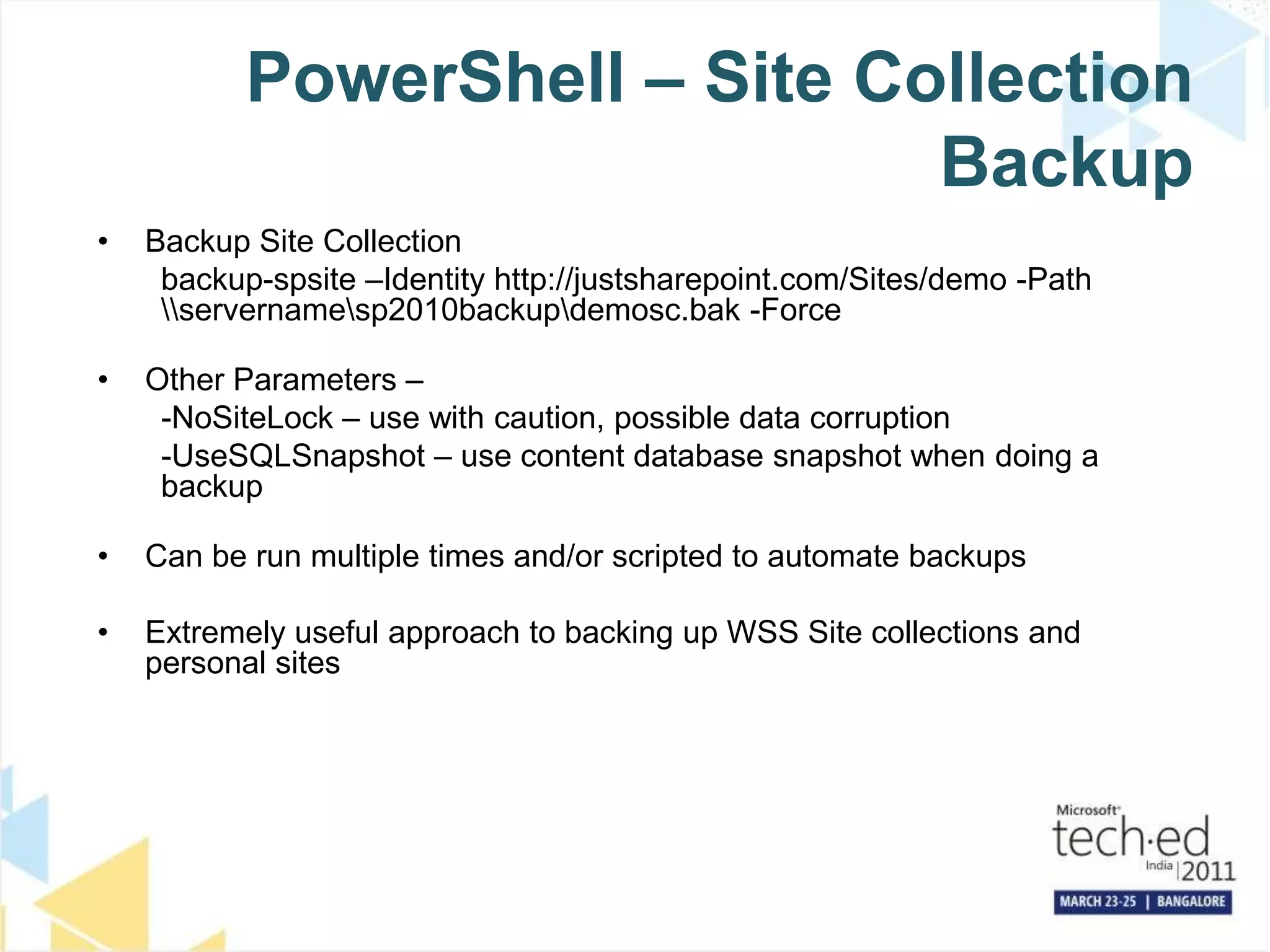 PowerShell – Site Collection BackupBackup Site Collectionbackup-spsite–Identity http://justsharepoint.com/Sites/demo -Path \\servername\sp2010backup\demosc.bak -ForceOther Parameters – -NoSiteLock – use with caution, possible data corruption-UseSQLSnapshot – use content database snapshot when doing a backupCan be run multiple times and/or scripted to automate backupsExtremely useful approach to backing up WSS Site collections and personal sites