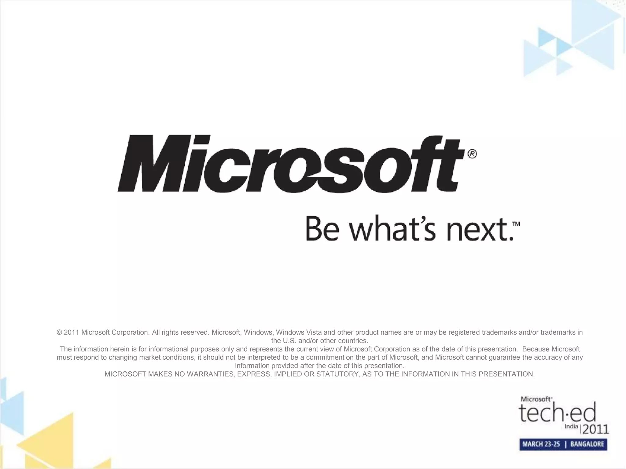 © 2011 Microsoft Corporation. All rights reserved. Microsoft, Windows, Windows Vista and other product names are or may be registered trademarks and/or trademarks in the U.S. and/or other countries.The information herein is for informational purposes only and represents the current view of Microsoft Corporation as of the date of this presentation.  Because Microsoft must respond to changing market conditions, it should not be interpreted to be a commitment on the part of Microsoft, and Microsoft cannot guarantee the accuracy of any information provided after the date of this presentation.  MICROSOFT MAKES NO WARRANTIES, EXPRESS, IMPLIED OR STATUTORY, AS TO THE INFORMATION IN THIS PRESENTATION.