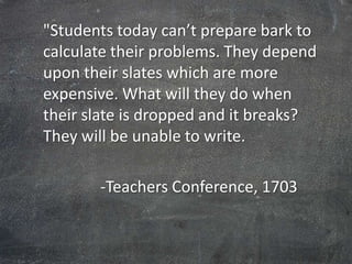 "Students today can’t prepare bark to
calculate their problems. They depend
upon their slates which are more
expensive. What will they do when
their slate is dropped and it breaks?
They will be unable to write.

       -Teachers Conference, 1703
 