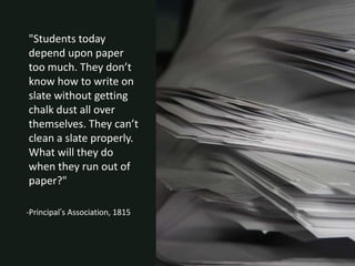 "Students today
depend upon paper
too much. They don’t
know how to write on
slate without getting
chalk dust all over
themselves. They can’t
clean a slate properly.
What will they do
when they run out of
paper?"

-Principal’s Association, 1815
 