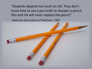 "Students depend too much on ink. They don’t
know how to use a pen knife to sharpen a pencil.
Pen and ink will never replace the pencil.”
-National Association of Teachers, 1907
 