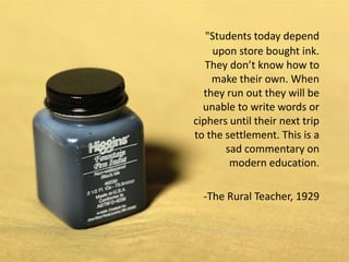 "Students today depend
    upon store bought ink.
   They don’t know how to
    make their own. When
  they run out they will be
  unable to write words or
ciphers until their next trip
to the settlement. This is a
       sad commentary on
        modern education.

  -The Rural Teacher, 1929
 