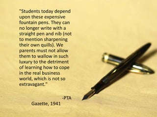 "Students today depend
upon these expensive
fountain pens. They can
no longer write with a
straight pen and nib (not
to mention sharpening
their own quills). We
parents must not allow
them to wallow in such
luxury to the detriment
of learning how to cope
in the real business
world, which is not so
extravagant."

                     -PTA
     Gazette, 1941
 