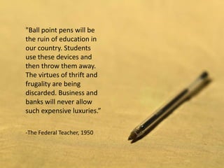 "Ball point pens will be
the ruin of education in
our country. Students
use these devices and
then throw them away.
The virtues of thrift and
frugality are being
discarded. Business and
banks will never allow
such expensive luxuries.”

-The Federal Teacher, 1950
 