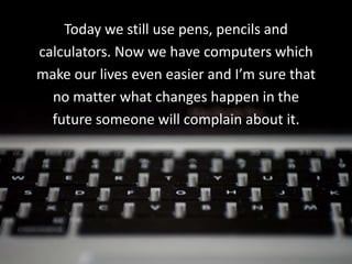 Today we still use pens, pencils and
calculators. Now we have computers which
make our lives even easier and I’m sure that
  no matter what changes happen in the
  future someone will complain about it.
 