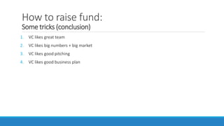 How to raise fund:
Some tricks (conclusion)
1. VC likes great team
2. VC likes big numbers + big market
3. VC likes good pitching
4. VC likes good business plan
 