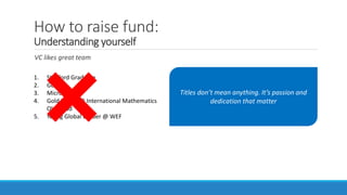How to raise fund:
Understanding yourself
VC likes great team
1. Stanford Graduate
2. Google
3. Microsoft
4. Gold Medal @ International Mathematics
Olympiad
5. Young Global Leader @ WEF
Titles don’t mean anything. It’s passion and
dedication that matter
 