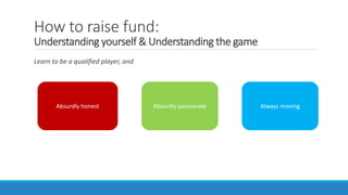 How to raise fund:
Understanding yourself & Understanding the game
Learn to be a qualified player, and
Absurdly honest Absurdly passionate Always moving
 