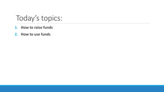 Today’s topics:
1. How to raise funds
2. How to use funds
 