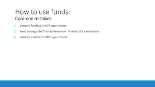 How to use funds:
Common mistakes
1. Venture funding is NOT your money
2. Fund raising is NOT an achievement. Instead, it’s a milestone.
3. Venture capitalist is NOT your friend
 