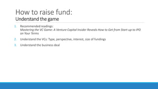 How to raise fund:
Understand the game
1. Recommended readings:
Mastering the VC Game: A Venture Capital Insider Reveals How to Get from Start-up to IPO
on Your Terms
2. Understand the VCs: Type, perspective, interest, size of fundings
3. Understand the business deal
 
