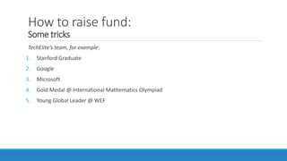 How to raise fund:
Some tricks
TechElite’s team, for example:
1. Stanford Graduate
2. Google
3. Microsoft
4. Gold Medal @ International Mathematics Olympiad
5. Young Global Leader @ WEF
 