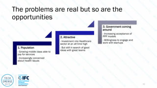 The problems are real but so are the
opportunities
1. Population
- Growing middle class able to
pay for services
- Increasingly concerned
about health issues
2. Attractive
- Investment into Healthcare
sector at an all time high
- But still in search of good
ideas with great teams
3. Government coming
around
- Increasing acceptance of
PPP models
- Willingness to engage and
work with startups
11
 