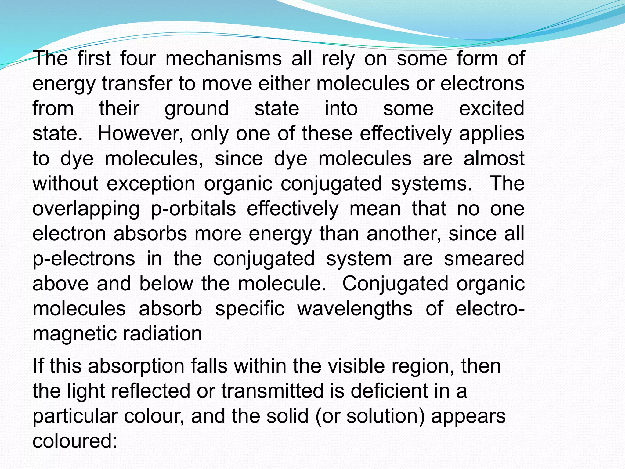 The first four mechanisms all rely on some form of
energy transfer to move either molecules or electrons
from their ground state into some excited
state. However, only one of these effectively applies
to dye molecules, since dye molecules are almost
without exception organic conjugated systems. The
overlapping p-orbitals effectively mean that no one
electron absorbs more energy than another, since all
p-electrons in the conjugated system are smeared
above and below the molecule. Conjugated organic
molecules absorb specific wavelengths of electro-
magnetic radiation
If this absorption falls within the visible region, then
the light reflected or transmitted is deficient in a
particular colour, and the solid (or solution) appears
coloured:
 