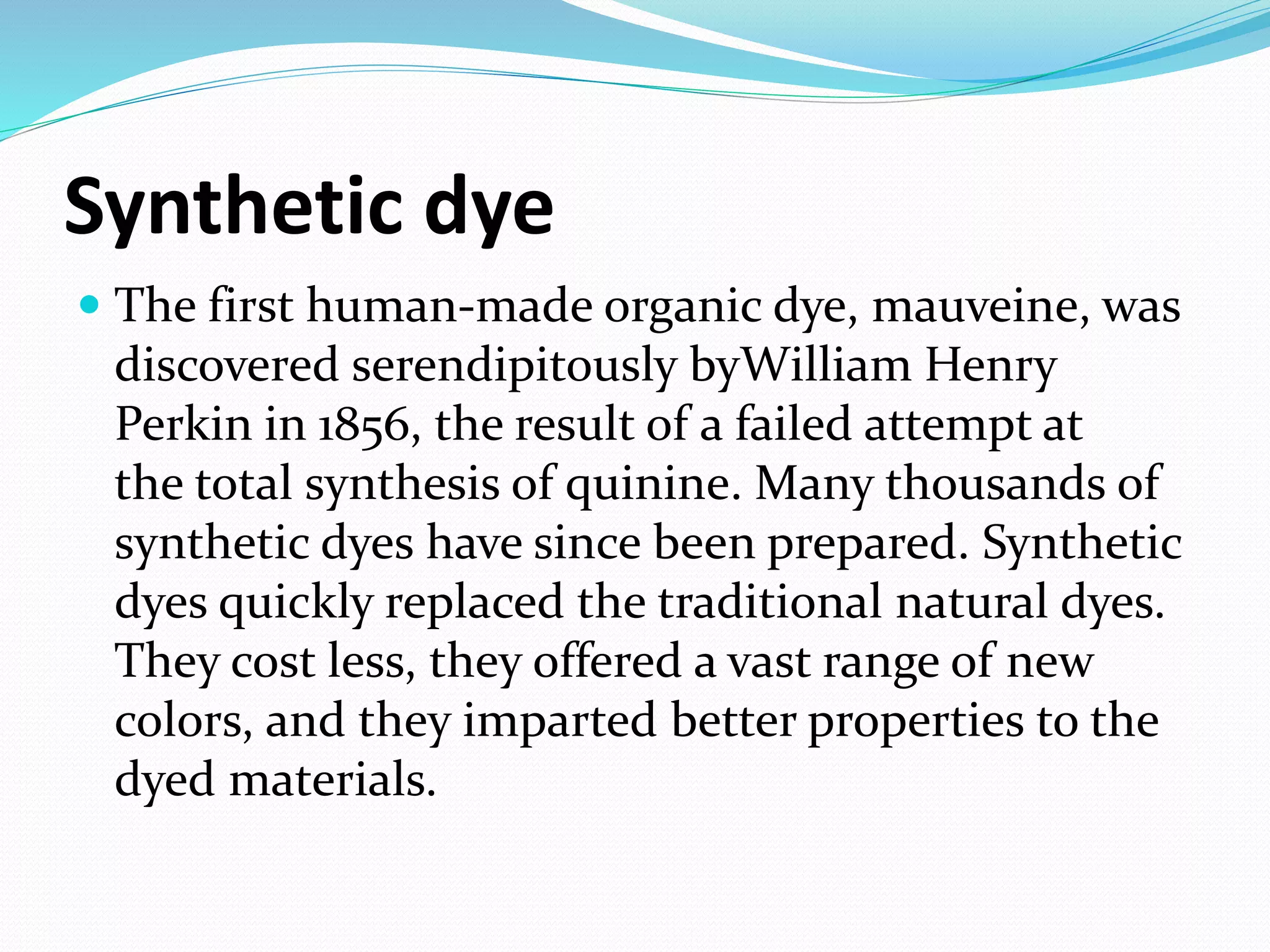 Synthetic dye
 The first human-made organic dye, mauveine, was
discovered serendipitously byWilliam Henry
Perkin in 1856, the result of a failed attempt at
the total synthesis of quinine. Many thousands of
synthetic dyes have since been prepared. Synthetic
dyes quickly replaced the traditional natural dyes.
They cost less, they offered a vast range of new
colors, and they imparted better properties to the
dyed materials.
 