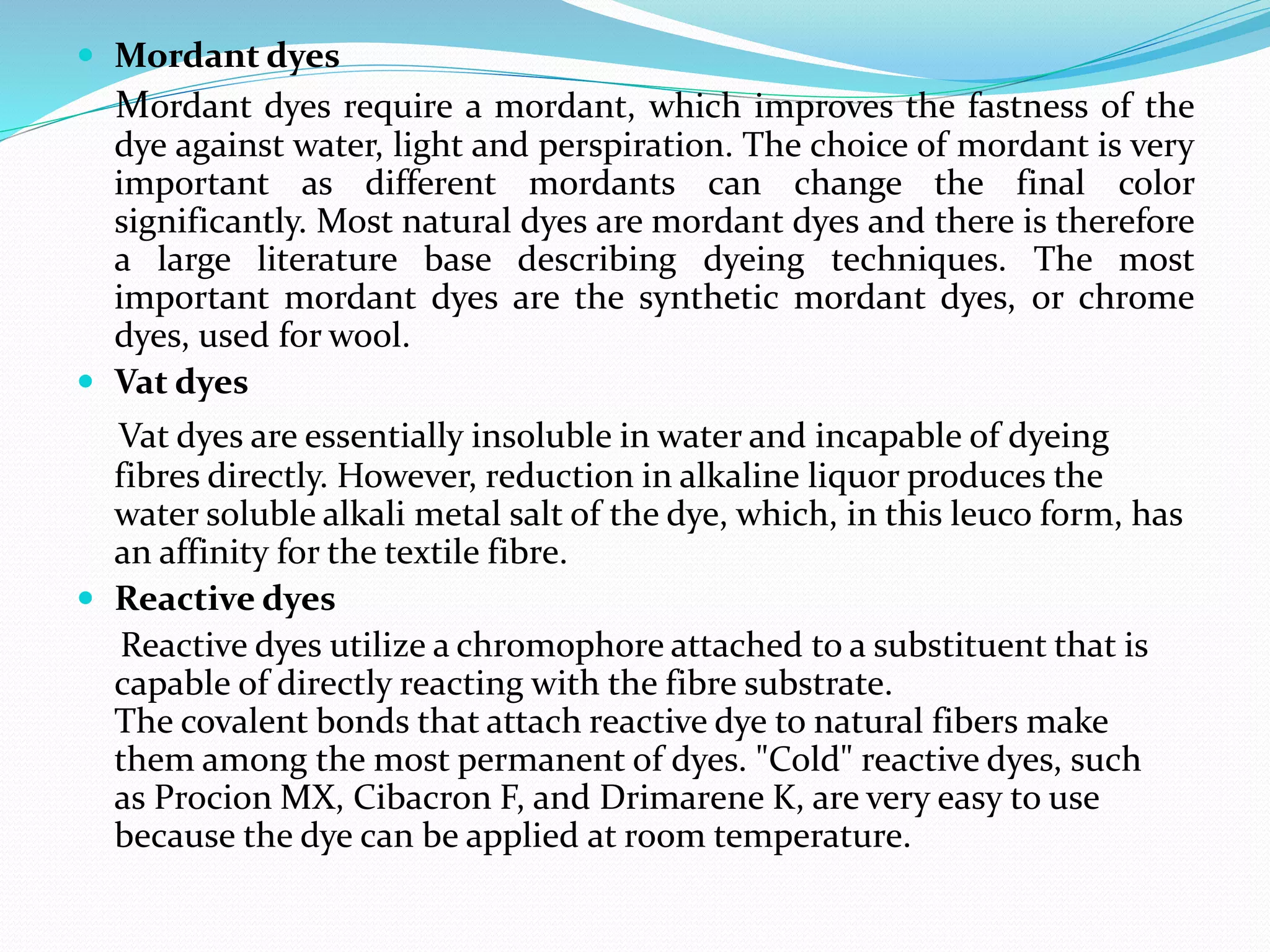  Mordant dyes
Mordant dyes require a mordant, which improves the fastness of the
dye against water, light and perspiration. The choice of mordant is very
important as different mordants can change the final color
significantly. Most natural dyes are mordant dyes and there is therefore
a large literature base describing dyeing techniques. The most
important mordant dyes are the synthetic mordant dyes, or chrome
dyes, used for wool.
 Vat dyes
Vat dyes are essentially insoluble in water and incapable of dyeing
fibres directly. However, reduction in alkaline liquor produces the
water soluble alkali metal salt of the dye, which, in this leuco form, has
an affinity for the textile fibre.
 Reactive dyes
Reactive dyes utilize a chromophore attached to a substituent that is
capable of directly reacting with the fibre substrate.
The covalent bonds that attach reactive dye to natural fibers make
them among the most permanent of dyes. "Cold" reactive dyes, such
as Procion MX, Cibacron F, and Drimarene K, are very easy to use
because the dye can be applied at room temperature.
 
