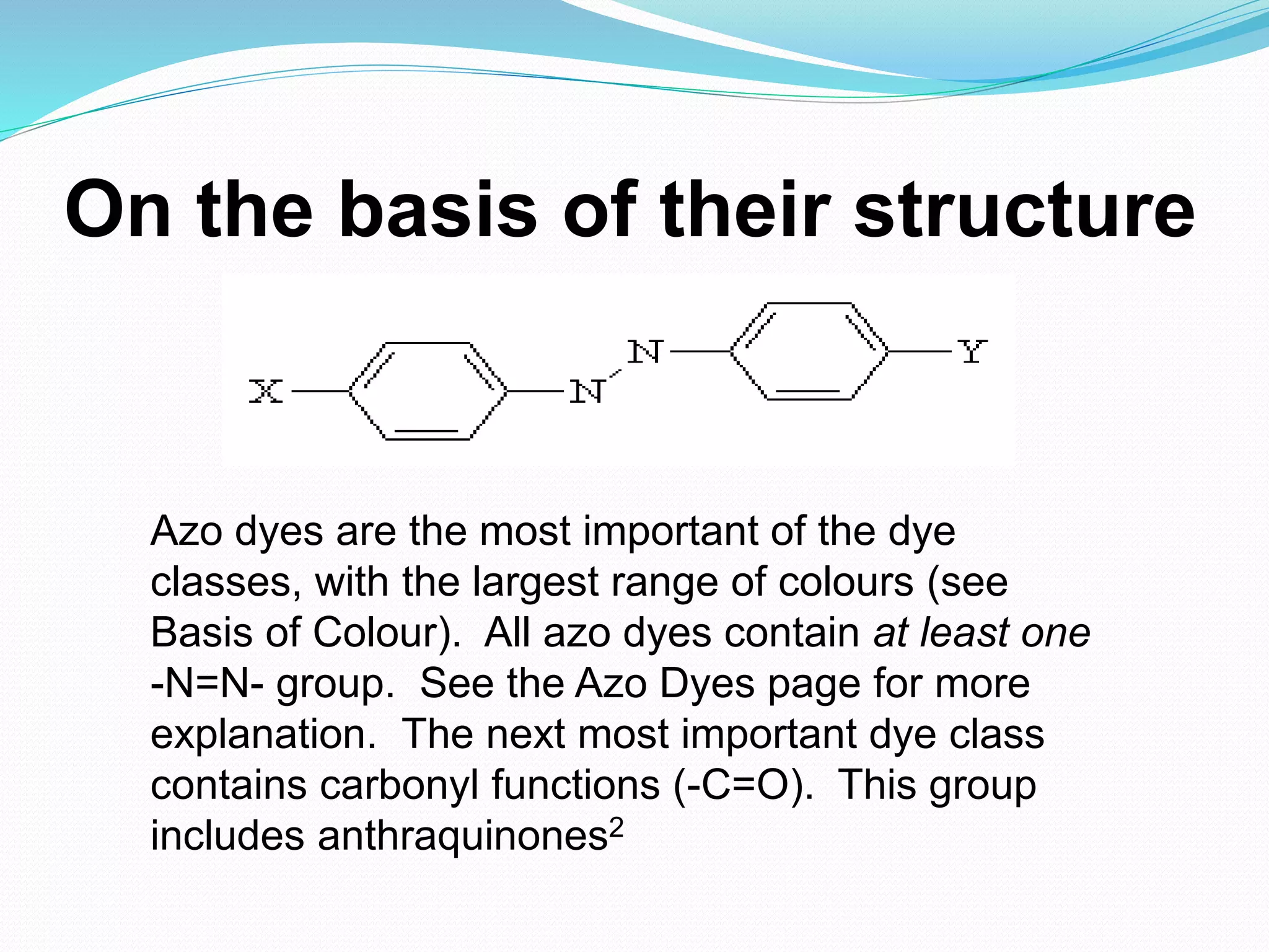 On the basis of their structure
Azo dyes are the most important of the dye
classes, with the largest range of colours (see
Basis of Colour). All azo dyes contain at least one
-N=N- group. See the Azo Dyes page for more
explanation. The next most important dye class
contains carbonyl functions (-C=O). This group
includes anthraquinones2
 