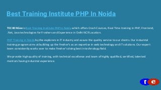 Best Training Institute PHP In Noida
TECHENGee is Best Training Institute PHP In Noida which offers Crash Courses, Real Time training in PHP, Frontend,
.Net, Java technologies for Freshers and Experience in Delhi NCR Location.
PHP Training in Noida by the explorers in IT industry and assure the quality service to our clients. Our industrial
training program aims at building up the fresher’s as an expertise in web technology and IT solutions. Our expert
team consistently works over to make fresher’s doing best in technology field.
We provide high quality of training, with technical excellence and team of highly qualified, certified, talented
mentors having industrial experience.
 
