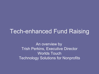 Tech-enhanced Fund Raising An overview by  Trish Perkins, Executive Director Worlds Touch Technology Solutions for Nonprofits 