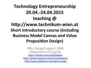 Technology	
  Entrepreneurship	
  
20.04.-­‐24.04.2015	
  
teaching	
  @	
  
h;p://www.technikum-­‐wien.at	
  
Short	
  introductory	
  course	
  (including	
  
Business	
  Model	
  Canvas	
  and	
  Value	
  
ProposiJon	
  Design)	
  
MSc, Sergej Lugović, MBA	
Polytechnic of Zagreb,	
h#ps://twi#er.com/sergejlugovic	
h#ps://www.linkedin.com/in/sergejlugovic	
h#p://www.slideshare.net/lugovicsergej 	
	
 