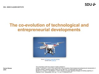 The co-evolution of technological and
entrepreneurial developments
Ferran Giones
2018
SDU - MADS CLAUSEN INSTITUTE
This presentation builds from research insights published in:
Giones, F. and Brem, A. (2017) ‘From toys to tools: The co-evolution of technological and entrepreneurial developments in
the drone industry’, Business Horizons, 60(6), pp. 875–884. doi: 10.1016/j.bushor.2017.08.001
Bjornali, E. S., Giones, F. and Billström, A. (2017) ‘Reveal or Conceal? Signaling Strategies for Building Legitimacy in
Cleantech Firms’, Sustainability, 9(10), pp. 1–19. doi: 10.3390/su9101815.
Source: DJI Phantom 2 with GoPro by Börn,
licensed under CC BY 2.0
 